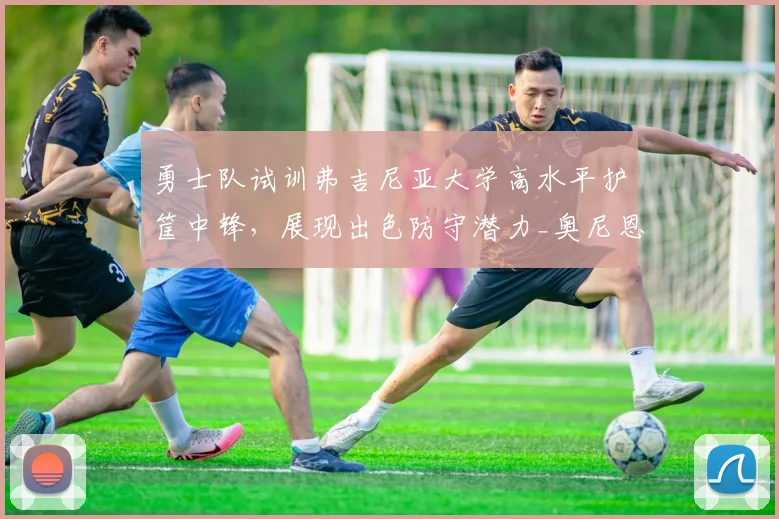 勇士队试训弗吉尼亚大学高水平护筐中锋,展现出色防守潜力_奥尼恩索_能力_1