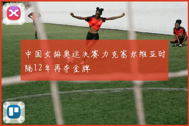 中国女排奥运决赛力克塞尔维亚时隔12年再夺金牌