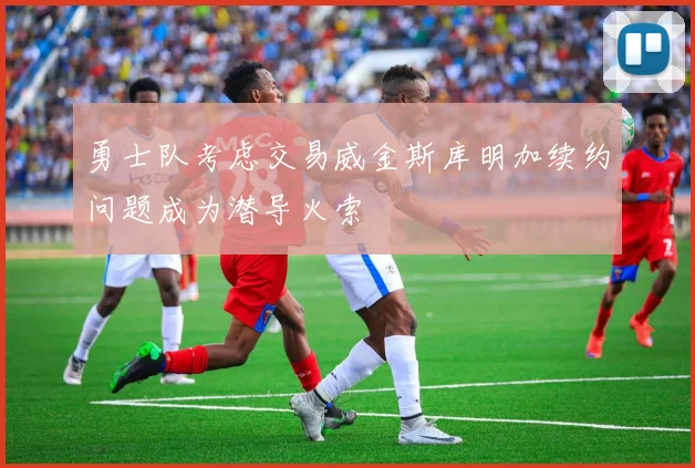 勇士队考虑交易威金斯库明加续约问题成为潜导火索