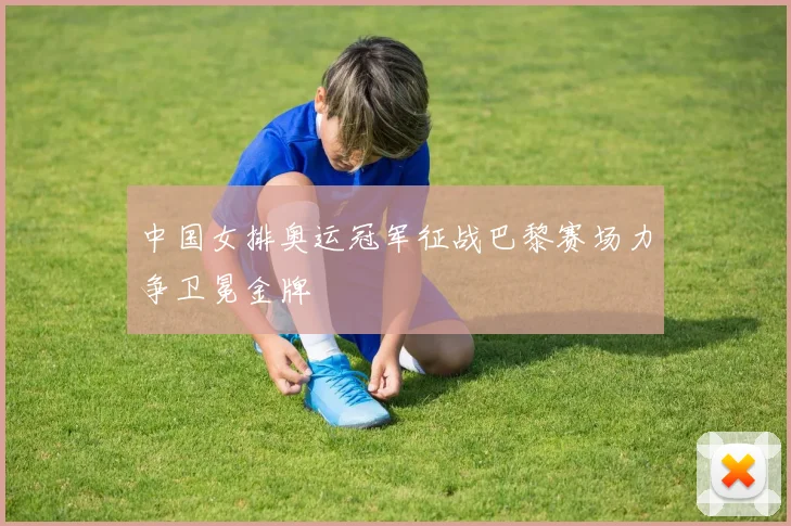 中国女排奥运冠军征战巴黎赛场力争卫冕金牌