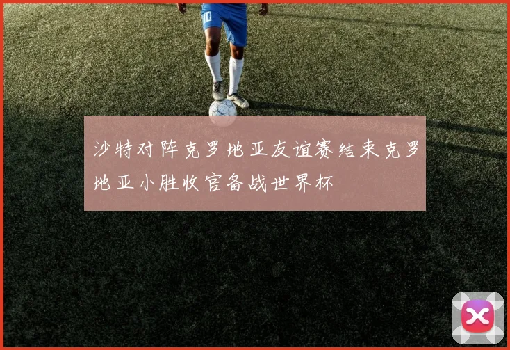 沙特对阵克罗地亚友谊赛结束克罗地亚小胜收官备战世界杯
