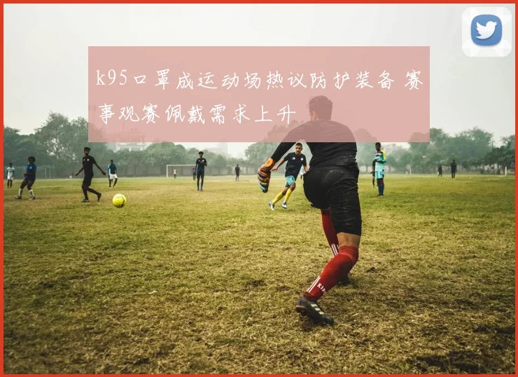 k95口罩成运动场热议防护装备 赛事观赛佩戴需求上升