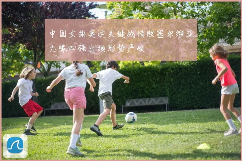 中国女排奥运关键战惜败塞尔维亚无缘四强出线形势严峻
