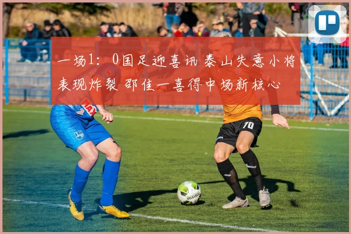一场1:0国足迎喜讯 泰山失意小将表现炸裂 邵佳一喜得中场新核心