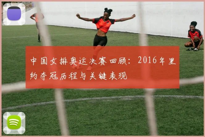 中国女排奥运决赛回顾:2016年里约夺冠历程与关键表现