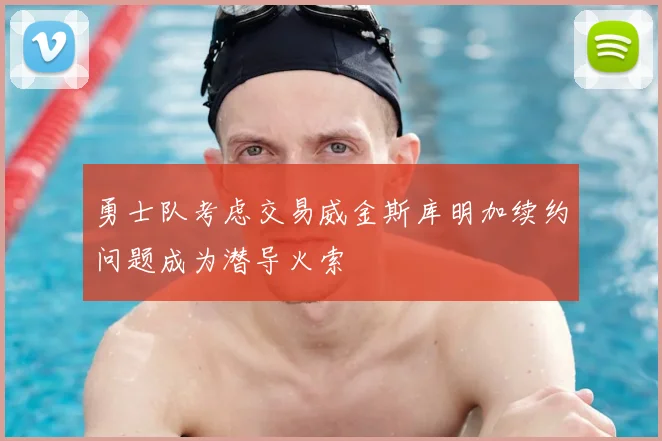 勇士队考虑交易威金斯库明加续约问题成为潜导火索