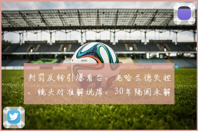 判罚反转引爆看台，老哈兰德失控，镜头对准解说席，30年隔阂未解