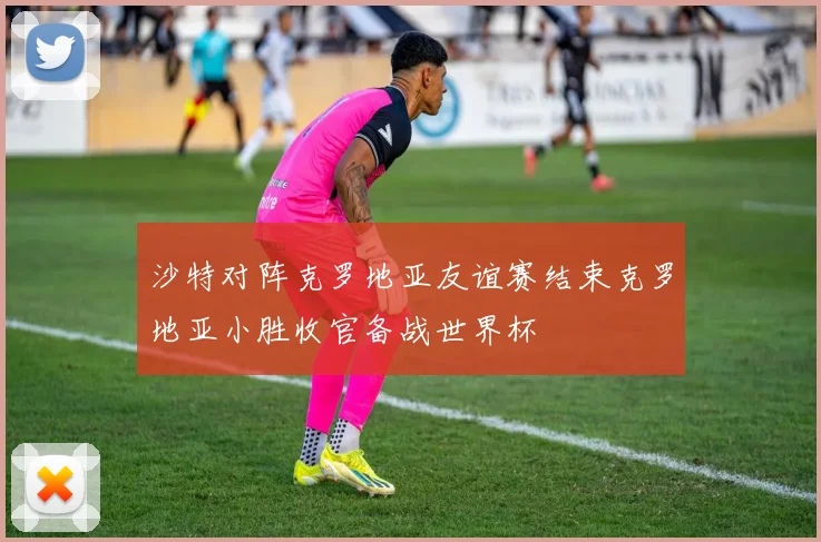 沙特对阵克罗地亚友谊赛结束克罗地亚小胜收官备战世界杯