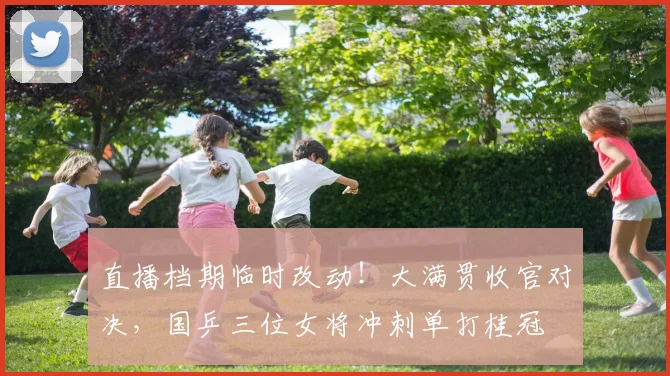 直播档期临时改动！大满贯收官对决，国乒三位女将冲刺单打桂冠
