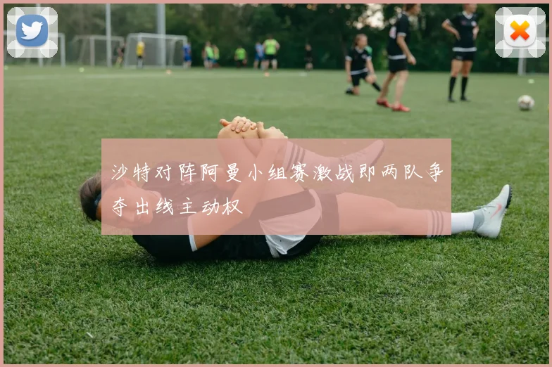沙特对阵阿曼小组赛激战即两队争夺出线主动权