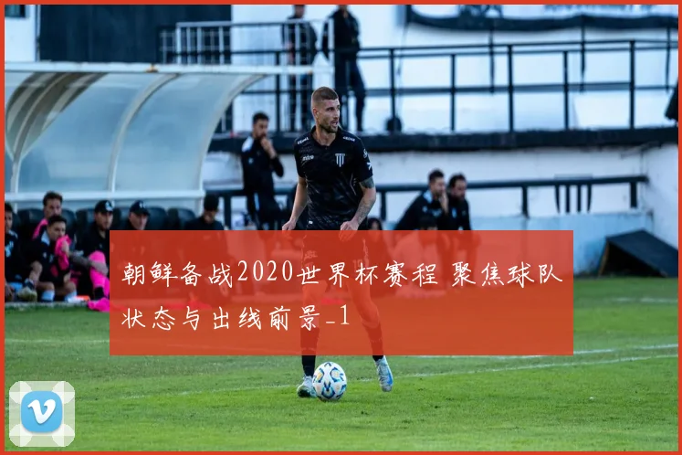 朝鲜备战2020世界杯赛程 聚焦球队状态与出线前景_1