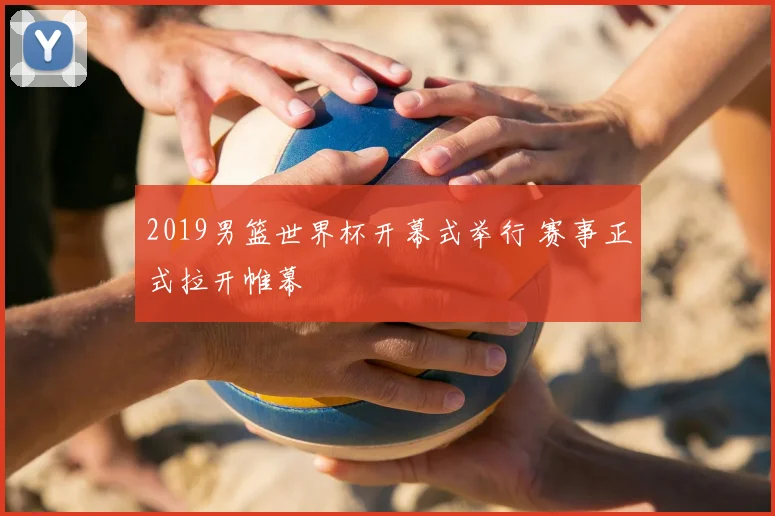 2019男篮世界杯开幕式举行 赛事正式拉开帷幕