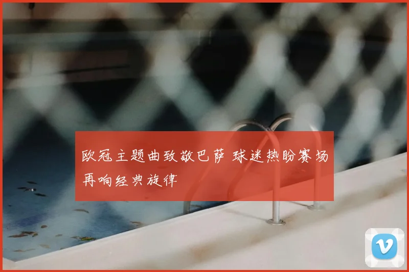 欧冠主题曲致敬巴萨 球迷热盼赛场再响经典旋律