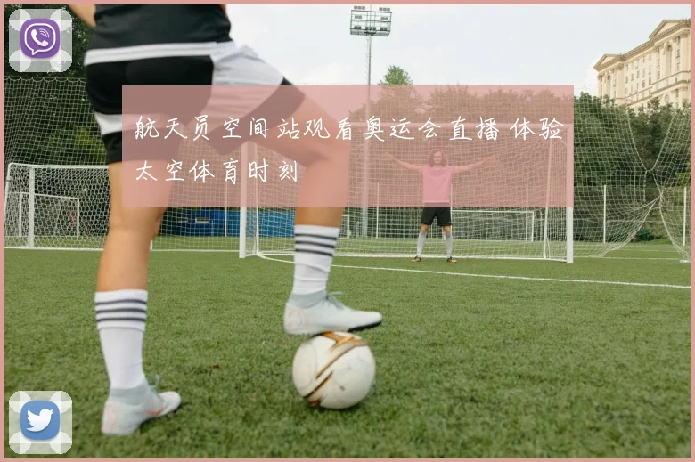 航天员空间站观看奥运会直播 体验太空体育时刻