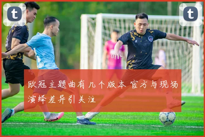 欧冠主题曲有几个版本 官方与现场演绎差异引关注