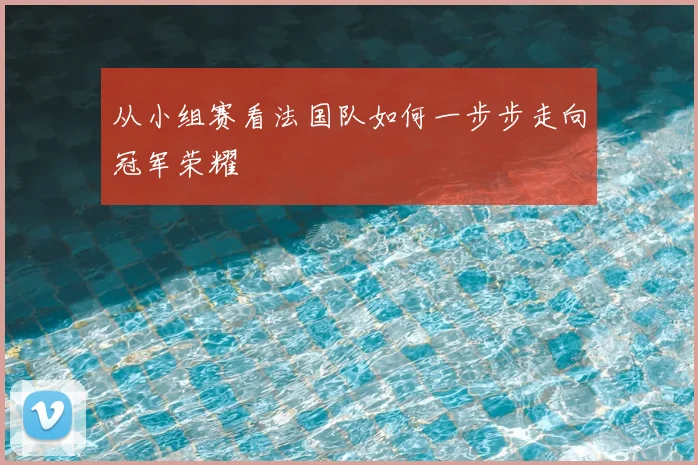 从小组赛看法国队如何一步步走向冠军荣耀