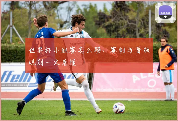 世界杯小组赛怎么踢，赛制与晋级规则一文看懂