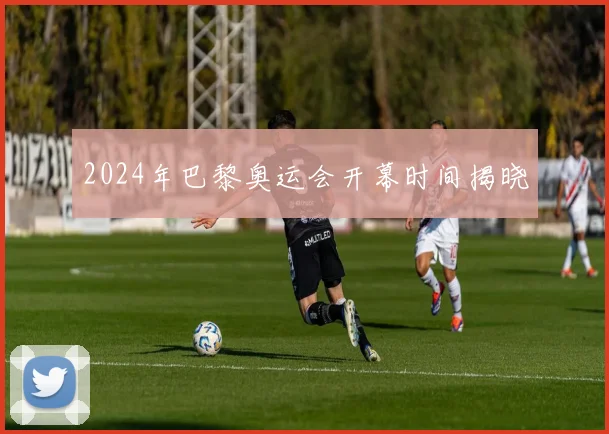 2024年巴黎奥运会开幕时间揭晓