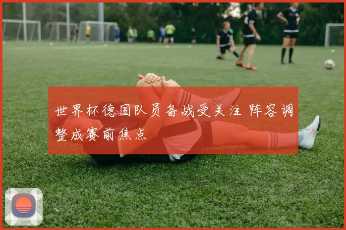 世界杯德国队员备战受关注 阵容调整成赛前焦点