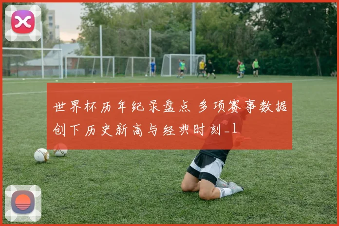 世界杯历年纪录盘点 多项赛事数据创下历史新高与经典时刻_1