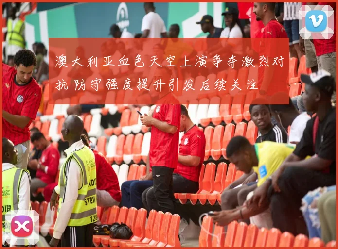 澳大利亚血色天空上演争夺激烈对抗 防守强度提升引发后续关注