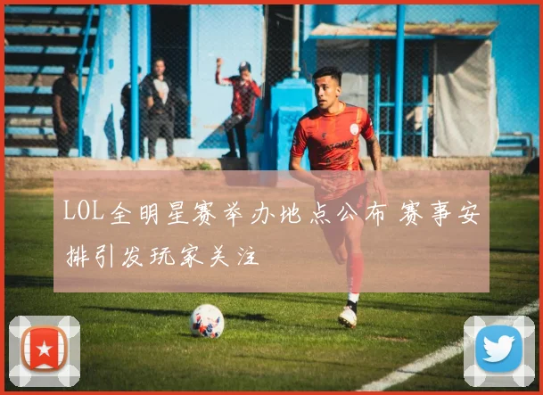 LOL全明星赛举办地点公布 赛事安排引发玩家关注