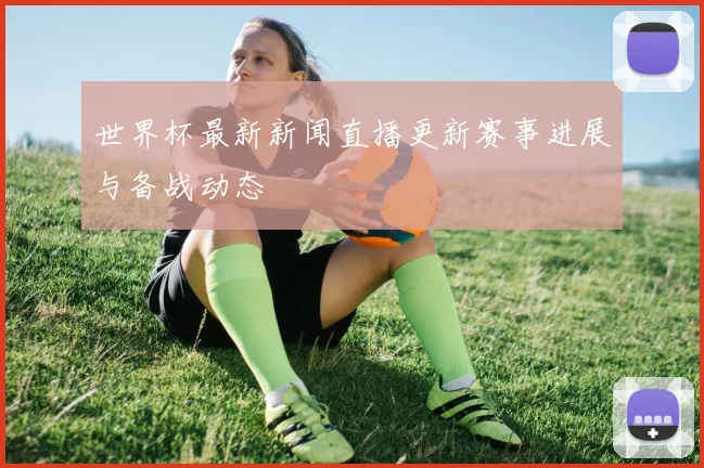 世界杯最新新闻直播更新赛事进展与备战动态