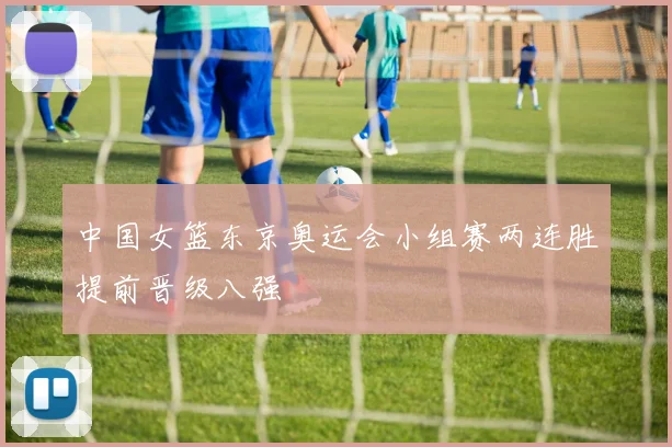 中国女篮东京奥运会小组赛两连胜提前晋级八强