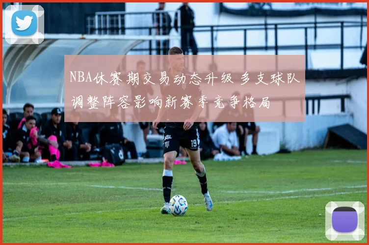 NBA休赛期交易动态升级 多支球队调整阵容影响新赛季竞争格局