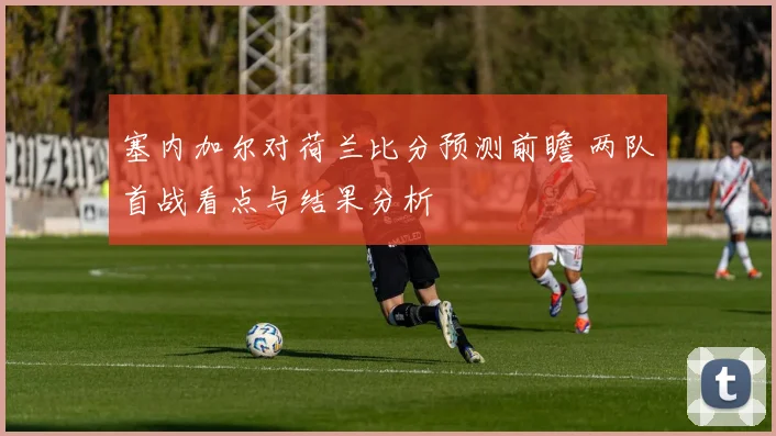 塞内加尔对荷兰比分预测前瞻 两队首战看点与结果分析