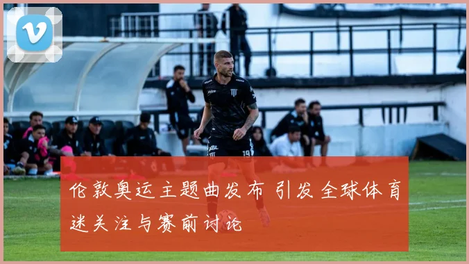 伦敦奥运主题曲发布 引发全球体育迷关注与赛前讨论