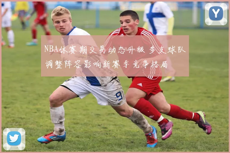 NBA休赛期交易动态升级 多支球队调整阵容影响新赛季竞争格局