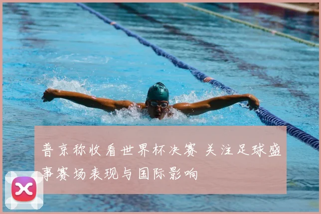 普京称收看世界杯决赛 关注足球盛事赛场表现与国际影响