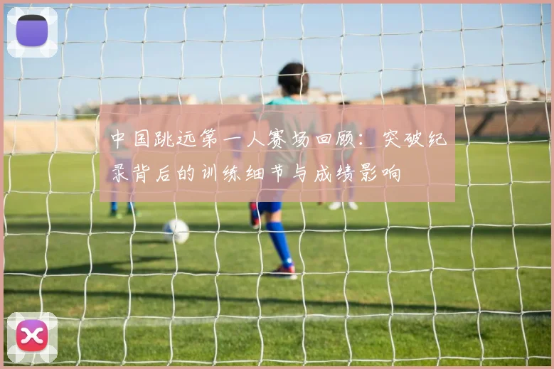 中国跳远第一人赛场回顾：突破纪录背后的训练细节与成绩影响