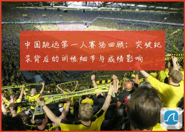 中国跳远第一人赛场回顾：突破纪录背后的训练细节与成绩影响
