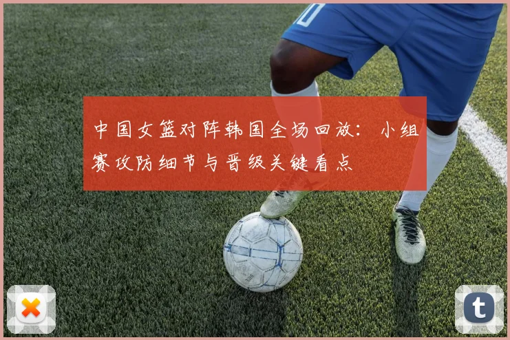 中国女篮对阵韩国全场回放：小组赛攻防细节与晋级关键看点
