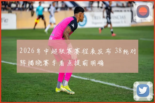 2026年中超联赛赛程表发布 38轮对阵揭晓赛季看点提前明确