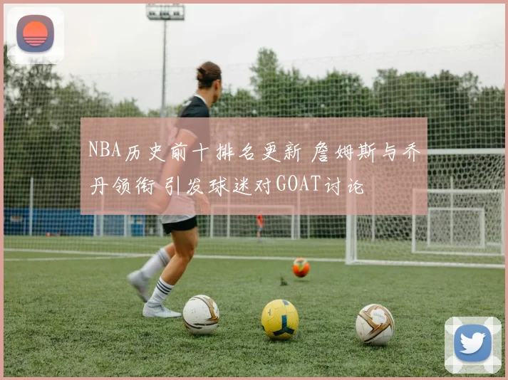 NBA历史前十排名更新 詹姆斯与乔丹领衔 引发球迷对GOAT讨论