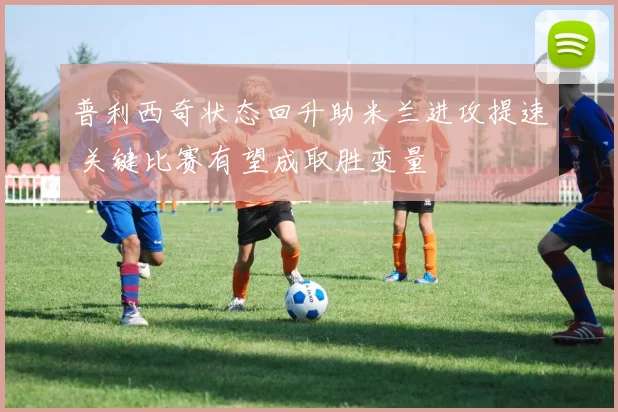 普利西奇状态回升助米兰进攻提速 关键比赛有望成取胜变量