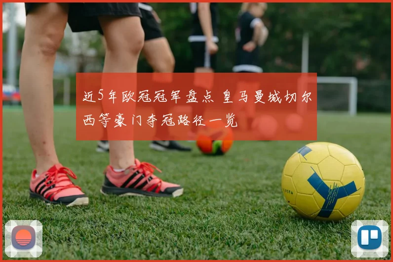近5年欧冠冠军盘点 皇马曼城切尔西等豪门夺冠路径一览