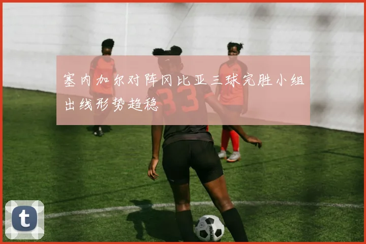 塞内加尔对阵冈比亚三球完胜小组出线形势趋稳