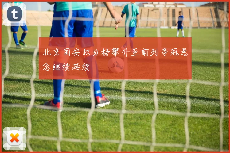 北京国安积分榜攀升至前列争冠悬念继续延续