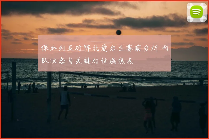 保加利亚对阵北爱尔兰赛前分析 两队状态与关键对位成焦点