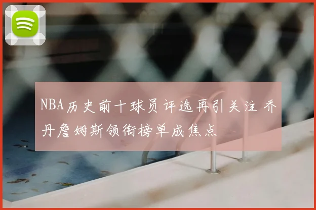 NBA历史前十球员评选再引关注 乔丹詹姆斯领衔榜单成焦点