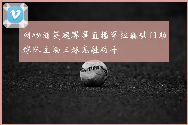 利物浦英超赛事直播萨拉赫破门助球队主场三球完胜对手