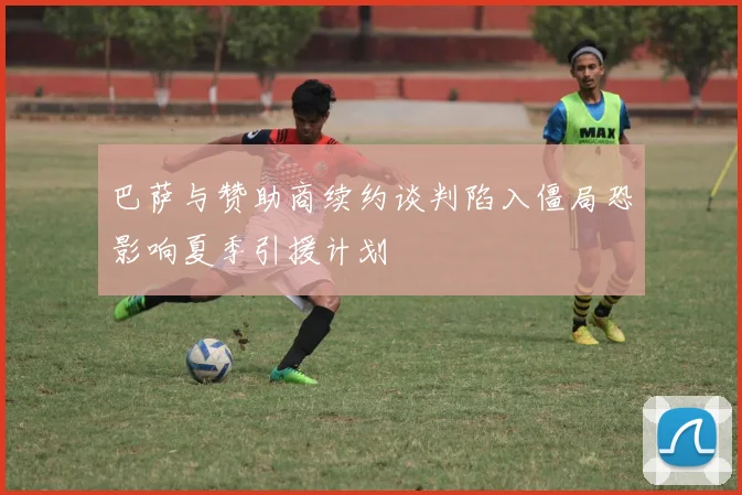 巴萨与赞助商续约谈判陷入僵局恐影响夏季引援计划