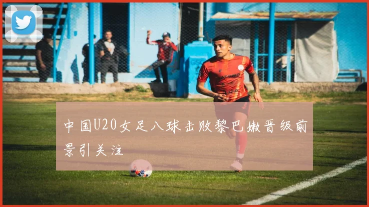 中国U20女足八球击败黎巴嫩晋级前景引关注