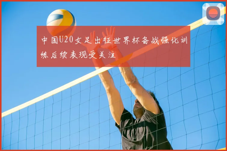 中国U20女足出征世界杯备战强化训练后续表现受关注