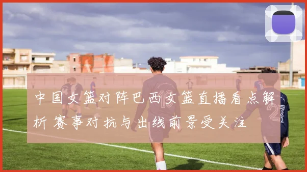 中国女篮对阵巴西女篮直播看点解析 赛事对抗与出线前景受关注