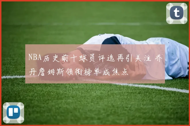 NBA历史前十球员评选再引关注 乔丹詹姆斯领衔榜单成焦点